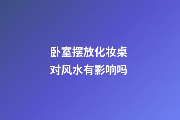 卧室摆放化妆桌 对风水有影响吗